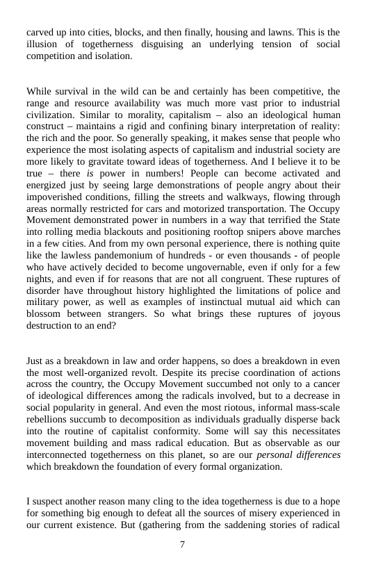 carved up into cities, blocks, and then finally, housing and lawns. This is the lusion of togetherness disguising an underlying tension of social competition and isolation.  ‘While survival in the wild can be and certainly has been compet range and resource availability was much more vast prior to industrial civilization. Similar to morality, capitalism — also an ideological human construct — maintains a rigid and confining binary interpretation of reality: the rich and the poor. So generally speaking, it makes sense that people who experience the most isolating aspects of capitalism and industrial society are more likely to gravitate toward ideas of togetherness. And I believe it to be true — there is power in numbers! People can become activated and energized just by seeing large demonstrations of people angry about their mpoverished conditions, filling the streets and walkways, flowing through areas normally restricted for cars and motorized transportation. The Occupy Movement demonstrated power in numbers in a way that terrified the State to rolling media blackouts and positioning rooftop snipers above marches a few cities. And from my own personal experience, there is nothing quite like the lawless pandemonium of hundreds - or even thousands - of people ‘who have actively decided to become ungovernable, even if only for a few nights, and even if for reasons that are not all congruent. These ruptures of disorder have throughout history highlighted the limitations of police and military power, as well as examples of instinctual mutual aid which can blossom between strangers. So what brings these ruptures of joyous destruction to an end?  Just as a breakdown in law and order happens, so does a breakdown in even the most well-organized revolt. Despite its precise coordination of actions across the country, the Occupy Movement succumbed not only to a cancer of ideological differences among the radicals involved, but to a decrease in social popularity in general. And even the most riotous, informal mass-scale rebellions succumb to decomposition as individuals gradually disperse back into the routine of capitalist conformity. Some will say this necessitates movement building and mass radical education. But as observable as our terconnected togetherness on this planet, so are our personal differences ‘which breakdown the foundation of every formal organization.  T suspect another reason many cling to the idea togetherness is due to a hope for something big enough to defeat all the sources of misery experienced in our current existence. But (gathering from the saddening stories of radical  7 